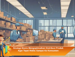 Strategi Bisnis Mengoptimalkan Distribusi Produk Agar Tepat Waktu Sampai Ke Konsumen